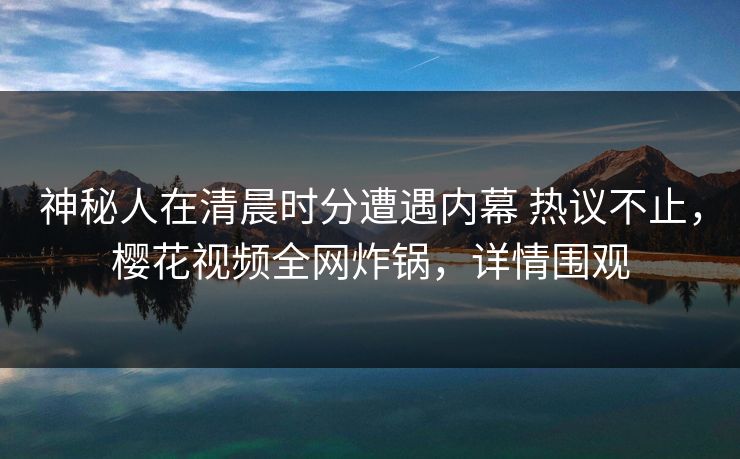 神秘人在清晨时分遭遇内幕 热议不止，樱花视频全网炸锅，详情围观