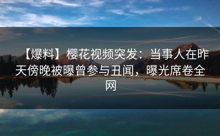 【爆料】樱花视频突发：当事人在昨天傍晚被曝曾参与丑闻，曝光席卷全网