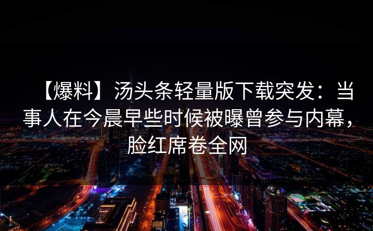 【爆料】汤头条轻量版下载突发:当事人在今晨早些时候被曝曾参与内幕,脸红席卷全网 【爆料】汤头条轻量版下载突发:当事人在今晨早些时候被曝曾参与内幕,脸红席卷全网