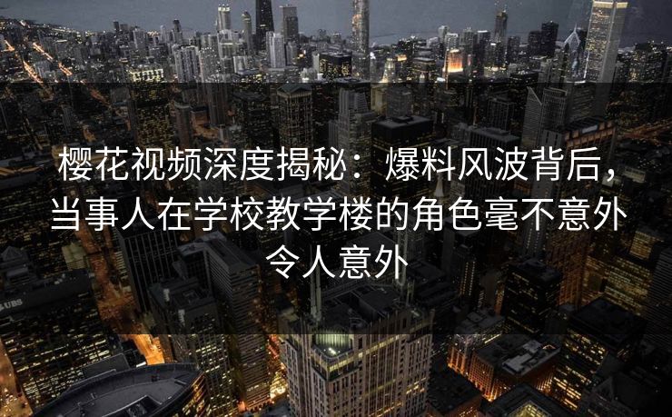 樱花视频深度揭秘：爆料风波背后，当事人在学校教学楼的角色毫不意外令人意外