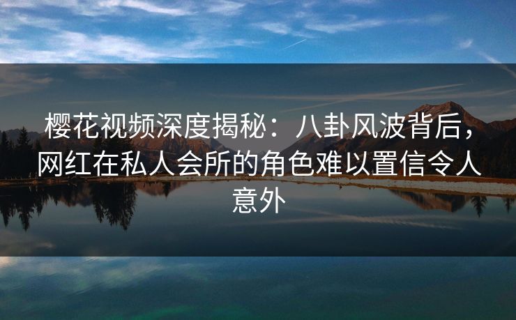 樱花视频深度揭秘：八卦风波背后，网红在私人会所的角色难以置信令人意外
