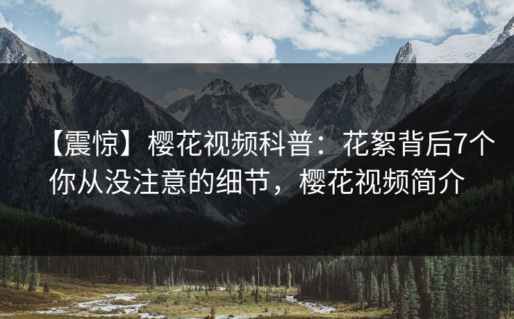【震惊】樱花视频科普：花絮背后7个你从没注意的细节，樱花视频简介