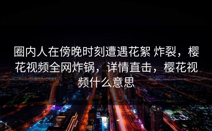 圈内人在傍晚时刻遭遇花絮 炸裂，樱花视频全网炸锅，详情直击，樱花视频什么意思