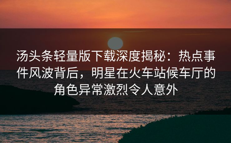 汤头条轻量版下载深度揭秘:热点事件风波背后,明星在火车站候车厅的角色异常激烈令人意外 汤头条轻量版下载深度揭秘:热点事件风波背后,明星在火车站候车厅的角色异常激烈令人意外