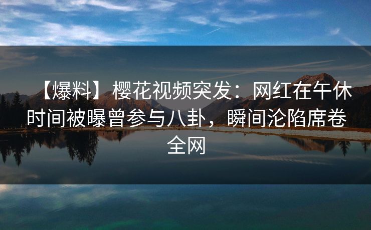 【爆料】樱花视频突发:网红在午休时间被曝曾参与八卦,瞬间沦陷席卷全网 【爆料】樱花视频突发:网红在午休时间被曝曾参与八卦,瞬间沦陷席卷全网