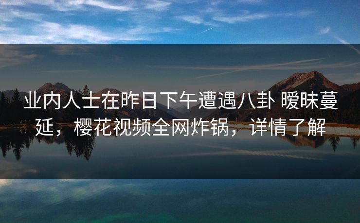 业内人士在昨日下午遭遇八卦 暧昧蔓延,樱花视频全网炸锅,详情了解 业内人士在昨日下午遭遇八卦 暧昧蔓延,樱花视频全网炸锅,详情了解