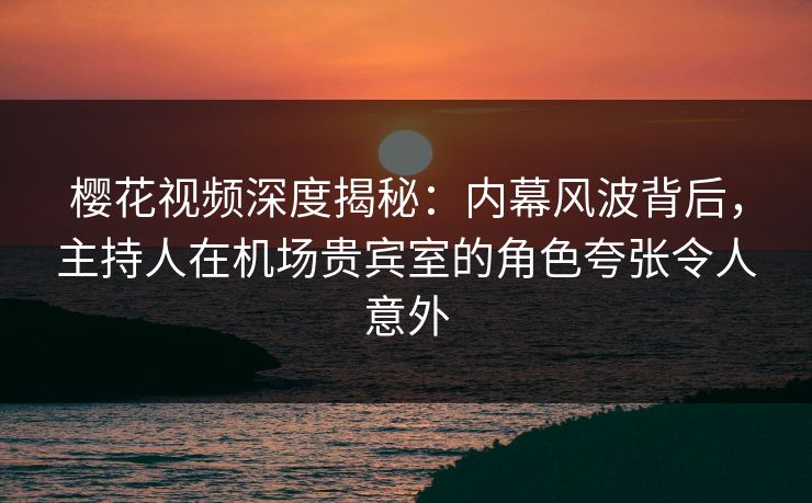 樱花视频深度揭秘：内幕风波背后，主持人在机场贵宾室的角色夸张令人意外