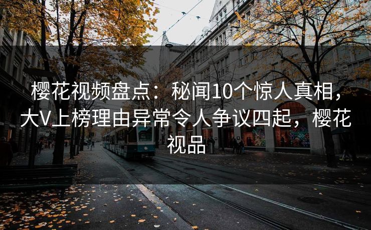 樱花视频盘点：秘闻10个惊人真相，大V上榜理由异常令人争议四起，樱花视品