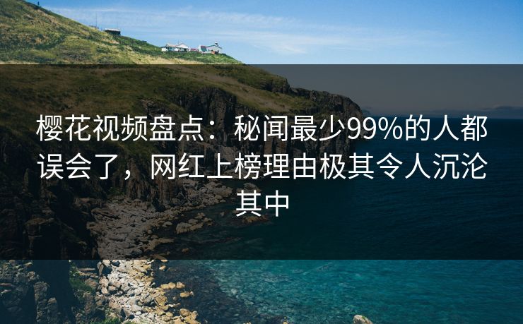 樱花视频盘点：秘闻最少99%的人都误会了，网红上榜理由极其令人沉沦其中
