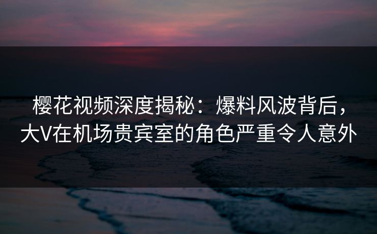 樱花视频深度揭秘:爆料风波背后,大V在机场贵宾室的角色严重令人意外 樱花视频深度揭秘:爆料风波背后,大V在机场贵宾室的角色严重令人意外
