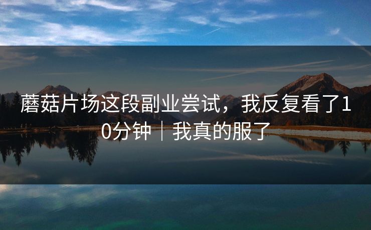 蘑菇片场这段副业尝试，我反复看了10分钟｜我真的服了