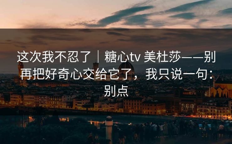 这次我不忍了｜糖心tv 美杜莎——别再把好奇心交给它了，我只说一句：别点