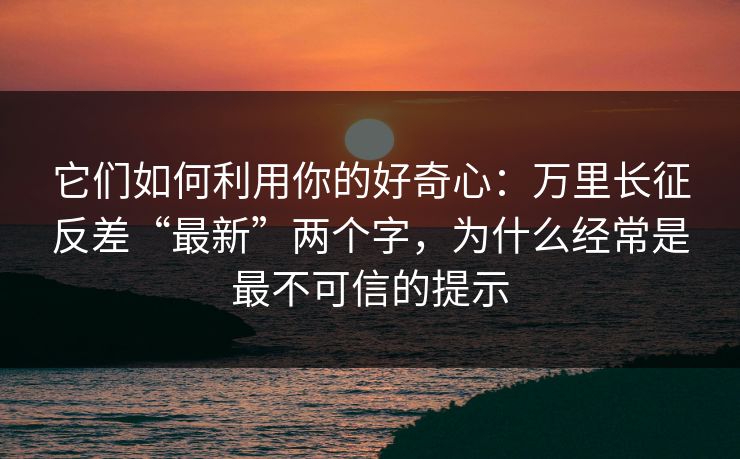 它们如何利用你的好奇心：万里长征反差“最新”两个字，为什么经常是最不可信的提示