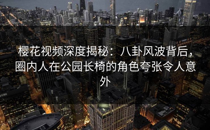 樱花视频深度揭秘：八卦风波背后，圈内人在公园长椅的角色夸张令人意外
