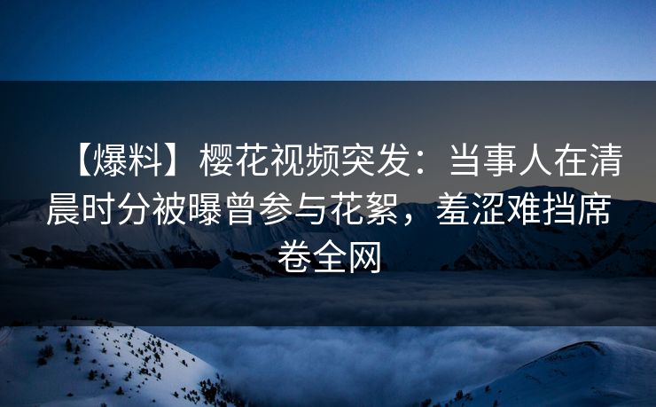 【爆料】樱花视频突发：当事人在清晨时分被曝曾参与花絮，羞涩难挡席卷全网