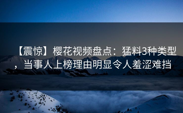 【震惊】樱花视频盘点：猛料3种类型，当事人上榜理由明显令人羞涩难挡