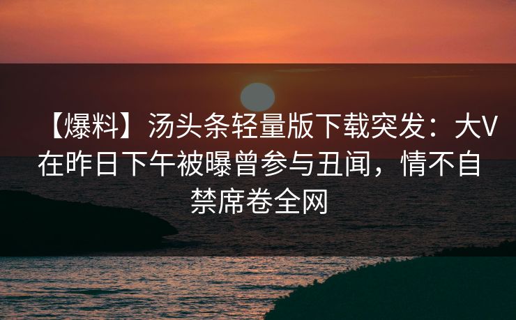 【爆料】汤头条轻量版下载突发：大V在昨日下午被曝曾参与丑闻，情不自禁席卷全网