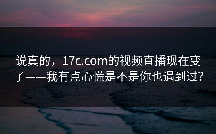 说真的，17c.com的视频直播现在变了——我有点心慌是不是你也遇到过？