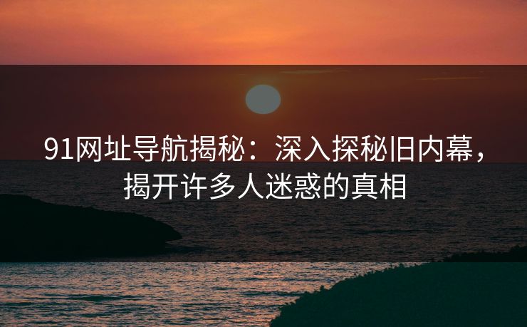 91网址导航揭秘:深入探秘旧内幕,揭开许多人迷惑的真相 91网址导航揭秘:深入探秘旧内幕,揭开许多人迷惑的真相