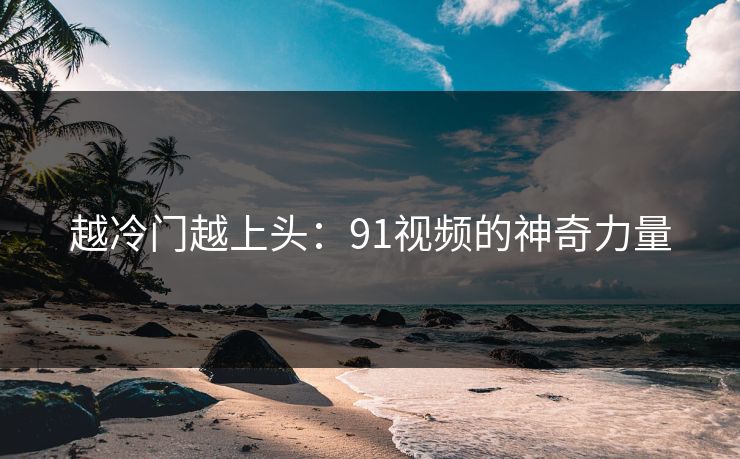 越冷门越上头:91视频的神奇力量 越冷门越上头:91视频的神奇力量