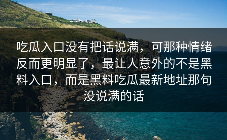 吃瓜入口没有把话说满,可那种情绪反而更明显了,最让人意外的不是黑料入口,而是黑料吃瓜最新地址那句没说满的话 吃瓜入口没有把话说满,可那种情绪反而更明显了,最让人意外的不是黑料入口,而是黑料吃瓜最新地址那句没说满的话