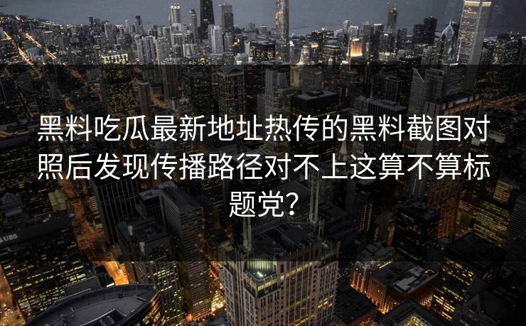 黑料吃瓜最新地址热传的黑料截图对照后发现传播路径对不上这算不算标题党？
