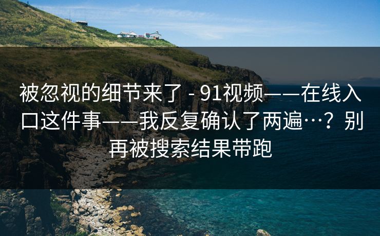 被忽视的细节来了 - 91视频——在线入口这件事——我反复确认了两遍…?别再被搜索结果带跑 被忽视的细节来了 - 91视频——在线入口这件事——我反复确认了两遍…?别再被搜索结果带跑