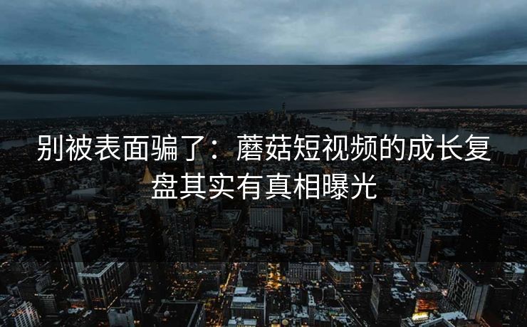 别被表面骗了:蘑菇短视频的成长复盘其实有真相曝光 别被表面骗了:蘑菇短视频的成长复盘其实有真相曝光