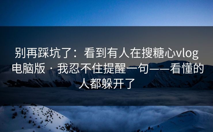 别再踩坑了：看到有人在搜糖心vlog电脑版 · 我忍不住提醒一句——看懂的人都躲开了